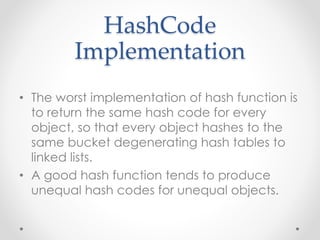 HashCode
Implementation
• The worst implementation of hash function is
to return the same hash code for every
object, so that every object hashes to the
same bucket degenerating hash tables to
linked lists.
• A good hash function tends to produce
unequal hash codes for unequal objects.
 