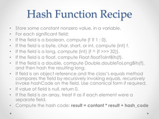 Hash Function Recipe
• Store some constant nonzero value, in a variable.
• For each significant field:
• If the field is a boolean, compute (f ? 1 : 0).
• If the field is a byte, char, short, or int, compute (int) f.
• If the field is a long, compute (int) (f ^ (f >>> 32)).
• If the field is a float, compute Float.floatToIntBits(f).
• If the field is a double, compute Double.doubleToLongBits(f),
and then hash the resulting long.
• If field is an object reference and the class’s equals method
compares the field by recursively invoking equals, recursively
invoke hashCode on the field. Use canonical form if required.
• If value of field is null, return 0.
• If the field is an array, treat it as if each element were a
separate field.
• Compute the hash code: result = contant * result + hash_code
 