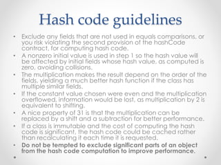 Hash code guidelines
• Exclude any fields that are not used in equals comparisons, or
you risk violating the second provision of the hashCode
contract, for computing hash code.
• A nonzero initial value is used in step 1 so the hash value will
be affected by initial fields whose hash value, as computed is
zero, avoiding collisions.
• The multiplication makes the result depend on the order of the
fields, yielding a much better hash function if the class has
multiple similar fields.
• If the constant value chosen were even and the multiplication
overflowed, information would be lost, as multiplication by 2 is
equivalent to shifting.
• A nice property of 31 is that the multiplication can be
replaced by a shift and a subtraction for better performance.
• If a class is immutable and the cost of computing the hash
code is significant, the hash code could be cached rather
than recalculating it each time it is requested.
• Do not be tempted to exclude significant parts of an object
from the hash code computation to improve performance.
 