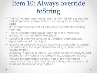 Item 10: Always override
toString
• The toString method should return a string which is a concise
but informative representation that is easy for a person to
read.
• It is recommended that all subclasses override the toString
method.
• The toString method should return all of the interesting
information contained in the object.
• Specifying a format serves as a standard, unambiguous
representation of the object.
• Specifying a matching static factory or constructor to create
an instance of the object based on string representation is
always helpful.
• By failing to specify a format, you preserve the flexibility to add
information or improve the format in a subsequent release.
• Provide programmatic access to all of the information
contained in the value returned by toString. i.e. access to all
fields specified in toString method.
 