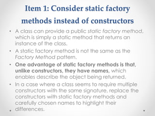 Item 1: Consider static factory
methods instead of constructors
• A class can provide a public static factory method,
which is simply a static method that returns an
instance of the class.
• A static factory method is not the same as the
Factory Method pattern.
• One advantage of static factory methods is that,
unlike constructors, they have names, which
enables describe the object being returned.
• In a case where a class seems to require multiple
constructors with the same signature, replace the
constructors with static factory methods and
carefully chosen names to highlight their
differences.
 