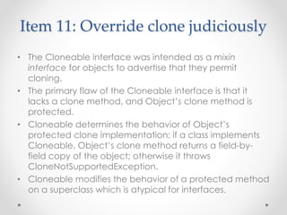 Item 11: Override clone judiciously
• The Cloneable interface was intended as a mixin
interface for objects to advertise that they permit
cloning.
• The primary flaw of the Cloneable interface is that it
lacks a clone method, and Object’s clone method is
protected.
• Cloneable determines the behavior of Object’s
protected clone implementation: if a class implements
Cloneable, Object’s clone method returns a field-by-
field copy of the object; otherwise it throws
CloneNotSupportedException.
• Cloneable modifies the behavior of a protected method
on a superclass which is atypical for interfaces.
 