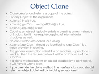 Object Clone
• Clone creates and returns a copy of the object.
• For any Object x, the expression:
• x.clone() != x is true.
• x.clone().getClass() == x.getClass() is true.
• x.clone().equals(x) is true.
• Copying an object typically entails in creating a new instance
of its class, but it may require copying of internal data
structures as well.
• No constructors are called for cloning.
• x.clone().getClass() should be identical to x.getClass() is a
weak provision in cloning.
• The general assumption is that if in an subclass, super.clone is
invoked then the returned object will be an instance of the
subclass.
• If a clone method returns an object created by a constructor,
it will have a wrong class.
• If you override the clone method in a nonfinal class, you should
return an object obtained by invoking super.clone.
 