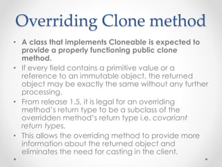 Overriding Clone method
• A class that implements Cloneable is expected to
provide a properly functioning public clone
method.
• If every field contains a primitive value or a
reference to an immutable object, the returned
object may be exactly the same without any further
processing.
• From release 1.5, it is legal for an overriding
method’s return type to be a subclass of the
overridden method’s return type i.e. covariant
return types.
• This allows the overriding method to provide more
information about the returned object and
eliminates the need for casting in the client.
 
