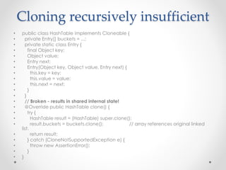 Cloning recursively insufficient
• public class HashTable implements Cloneable {
• private Entry[] buckets = ...;
• private static class Entry {
• final Object key;
• Object value;
• Entry next;
• Entry(Object key, Object value, Entry next) {
• this.key = key;
• this.value = value;
• this.next = next;
• }
• }
• // Broken - results in shared internal state!
• @Override public HashTable clone() {
• try {
• HashTable result = (HashTable) super.clone();
• result.buckets = buckets.clone(); // array references original linked
list.
• return result;
• } catch (CloneNotSupportedException e) {
• throw new AssertionError();
• }
• }
 