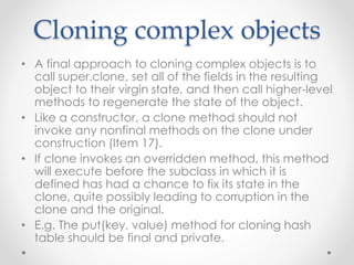 Cloning complex objects
• A final approach to cloning complex objects is to
call super.clone, set all of the fields in the resulting
object to their virgin state, and then call higher-level
methods to regenerate the state of the object.
• Like a constructor, a clone method should not
invoke any nonfinal methods on the clone under
construction (Item 17).
• If clone invokes an overridden method, this method
will execute before the subclass in which it is
defined has had a chance to fix its state in the
clone, quite possibly leading to corruption in the
clone and the original.
• E.g. The put(key, value) method for cloning hash
table should be final and private.
 