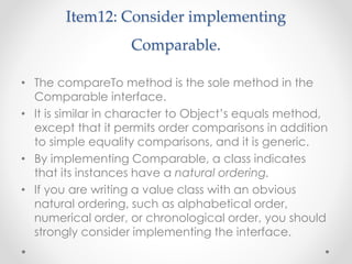 Item12: Consider implementing
Comparable.
• The compareTo method is the sole method in the
Comparable interface.
• It is similar in character to Object’s equals method,
except that it permits order comparisons in addition
to simple equality comparisons, and it is generic.
• By implementing Comparable, a class indicates
that its instances have a natural ordering.
• If you are writing a value class with an obvious
natural ordering, such as alphabetical order,
numerical order, or chronological order, you should
strongly consider implementing the interface.
 