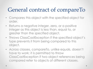 General contract of compareTo
• Compares this object with the specified object for
order.
• Returns a negative integer, zero, or a positive
integer as this object is less than, equal to, or
greater than the specified object.
• Throws ClassCastException if the specified object’s
type prevents it from being compared to this
object.
• Across classes, compareTo, unlike equals, doesn’t
have to work: it is permitted to throw
ClassCastException if two object references being
compared refer to objects of different classes.
 
