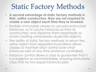Static Factory Methods
• A second advantage of static factory methods is
that, unlike constructors, they are not required to
create a new object each time they’re invoked.
• Enables immutable classes to use preconstructed
instances, or to cache instances as they’re
constructed, and dispense them repeatedly to
avoid creating unnecessary duplicate objects.
• The ability of static factory methods to return the
same object from repeated invocations allows
classes to maintain strict control over what
instances exist at any time (instance controlled).
• Instance control allows a class to guarantee that it
is a singleton or noninstantiable, ensuring immutable
class that no two equal instances exist.
 