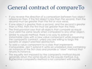 General contract of compareTo
• If you reverse the direction of a comparison between two object
references then, if the first object is less than the second, then the
second must be greater than the first or vice versa.
• If one object is greater than a second, and the second is greater
than a third, then the first must be greater than the third.
• The final provision says that all objects that compare as equal
must yield the same results when compared to any other object.
• Similar to equals method, there is no way to extend an
instantiable class with a new value component while preserving
the compareTo contract, unless you are willing to forgo the
benefits of object-oriented abstraction.
• To add a value component to a class that implements
Comparable, don’t extend it; write an unrelated class containing
an instance of the first class and provide a “view” method that
returns its instance.
• The equality test imposed by the compareTo method should
generally return the same results as the equals method. E.g.
BigDecimal compareTo method is not consistent with equals.
 