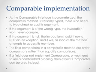 Comparable implementation
• As the Comparable interface is parameterized, the
compareTo method is statically typed, there is no need
to type check or cast its argument.
• If the argument is of the wrong type, the invocation
won’t even compile.
• If the argument is null, the invocation should throw a
NullPointerException, and it will, as soon as the method
attempts to access its members.
• The field comparisons in a compareTo method are order
comparisons rather than equality comparisons.
• If a field does not implement Comparable, or you need
to use a nonstandard ordering, then explicit Comparator
can be used instead.
 