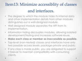 Item13: Minimize accessiblity of classes
and interfaces.
• The degree to which the module hides its internal data
and other implementation details from other modules
distinguishes out a well-designed module.
• Well designed module separates the API from its
implementation.
• Information hiding decouples modules, allowing isolated
development/testing and increases software reuse.
• Make each class or member as inaccessible as possible.
• Top-level (non-nested) classes and interfaces have only
two possible access levels: package-private and public.
• If any class is made public, you are obligated to support
it forever to maintain compatibility with consuming
clients.
 