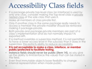Accessibility Class fields
• If a package-private top-level class (or interface) is used by
only one class, consider making the top-level class a private
nested class of the sole class that uses it.
• Make all members of class private first.
• Only if another class in the same package really needs to
access a member the private modifier should be removed
making it package-private.
• Both private and package-private members are part of a
class’s implementation and do not normally impact its
exported API.
• If a method overrides a superclass method, it is not permitted
to have a lower access level in the subclass than it does in the
superclass: this restricts ability to reduce accessiblity.
• It is not acceptable to make a class, interface, or member
public/protected to facilitate testing.
• Instance fields should never be public (Item 14), as you give
up the ability to limit/enforce the values that can be stored in
the field.
• Even final immutable objects loose flexibility to change
internal representation when made public.
 