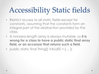 Accessibility Static fields
• Restrict access to all static fields except for
constants, assuming that the constants form an
integral part of the abstraction provided by the
class.
• A nonzero-length array is always mutable, so it is
wrong for a class to have a public static final array
field, or an accessor that returns such a field.
• public static final Thing[] VALUES = { ... };
 