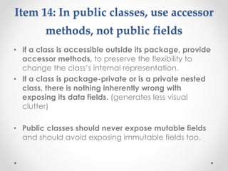 Item 14: In public classes, use accessor
methods, not public fields
• If a class is accessible outside its package, provide
accessor methods, to preserve the flexibility to
change the class’s internal representation.
• If a class is package-private or is a private nested
class, there is nothing inherently wrong with
exposing its data fields. (generates less visual
clutter)
• Public classes should never expose mutable fields
and should avoid exposing immutable fields too.
 