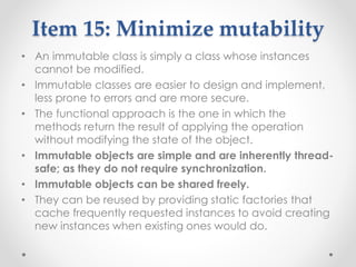 Item 15: Minimize mutability
• An immutable class is simply a class whose instances
cannot be modified.
• Immutable classes are easier to design and implement,
less prone to errors and are more secure.
• The functional approach is the one in which the
methods return the result of applying the operation
without modifying the state of the object.
• Immutable objects are simple and are inherently thread-
safe; as they do not require synchronization.
• Immutable objects can be shared freely.
• They can be reused by providing static factories that
cache frequently requested instances to avoid creating
new instances when existing ones would do.
 