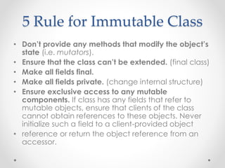 5 Rule for Immutable Class
• Don’t provide any methods that modify the object’s
state (i.e. mutators).
• Ensure that the class can’t be extended. (final class)
• Make all fields final.
• Make all fields private. (change internal structure)
• Ensure exclusive access to any mutable
components. If class has any fields that refer to
mutable objects, ensure that clients of the class
cannot obtain references to these objects. Never
initialize such a field to a client-provided object
• reference or return the object reference from an
accessor.
 