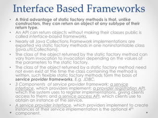 Interface Based Frameworks
• A third advantage of static factory methods is that, unlike
constructors, they can return an object of any subtype of their
return type.
• An API can return objects without making their classes public is
called interface-based frameworks.
• Nearly all Java Collections Framework implementations are
exported via static factory methods in one noninstantiable class
(java.util.Collections).
• The class of the object returned by the static factory method can
vary from invocation to invocation depending on the values of
the parameters to the static factory.
• The class of the object returned by a static factory method need
not even exist at the time the class containing the method is
written, such flexible static factory methods form the basis of
service provider frameworks. E.g. JDBC.
• 3 Components of service provider framework: a service
interface, which providers implement; a provider registration API,
which the system uses to register implementations, giving clients
access to them; and a service access API, which clients use to
obtain an instance of the service.
• A service provider interface, which providers implement to create
instances of their service implementation is the optional 4th
component.
 