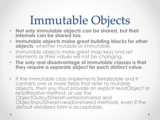 Immutable Objects
• Not only immutable objects can be shared, but their
internals can be shared too.
• Immutable objects make great building blocks for other
objects, whether mutable or immutable.
• Immutable objects make great map keys and set
elements as their values will not be changing.
• The only real disadvantage of immutable classes is that
they require a separate object for each distinct value.
• If the immutable class implements Serializable and it
contains one or more fields that refer to mutable
objects, then you must provide an explicit readObject or
readResolve method, or use the
ObjectOutputStream.writeUnshared and
ObjectInputStream.readUnshared methods, even if the
default serialized form is acceptable.
 