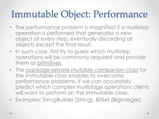 Immutable Object: Performance
• The performance problem is magnified if a multistep
operation is performed that generates a new
object at every step, eventually discarding all
objects except the final result.
• In such case, first try to guess which multistep
operations will be commonly required and provide
them as primitives.
• The package-private mutable companion class for
the immutable class enables to overcome
performance problems, if we can accurately
predict which complex multistage operations clients
will want to perform on the immutable class.
• Examples: StringBuilder (String), BitSet (BigInteger).
 