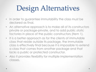Design Alternatives
• In order to guarantee immutability the class must be
declared as final.
• An alternative approach is to make all of its constructors
private or package-private, and to add public static
factories in place of the public constructors (Item 1).
• It is a better approach as for the clients of immutable
class that reside outside its package, the immutable
class is effectively final because it is impossible to extend
a class that comes from another package and that
lacks a public or protected constructor.
• Also it provides flexibility for multiple implementation
classes.
 