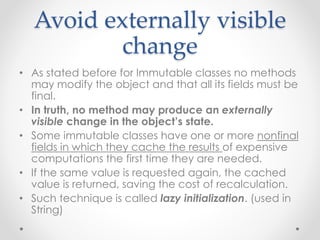 Avoid externally visible
change
• As stated before for Immutable classes no methods
may modify the object and that all its fields must be
final.
• In truth, no method may produce an externally
visible change in the object’s state.
• Some immutable classes have one or more nonfinal
fields in which they cache the results of expensive
computations the first time they are needed.
• If the same value is requested again, the cached
value is returned, saving the cost of recalculation.
• Such technique is called lazy initialization. (used in
String)
 