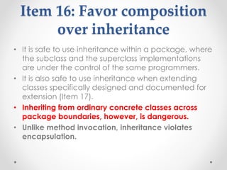 Item 16: Favor composition
over inheritance
• It is safe to use inheritance within a package, where
the subclass and the superclass implementations
are under the control of the same programmers.
• It is also safe to use inheritance when extending
classes specifically designed and documented for
extension (Item 17).
• Inheriting from ordinary concrete classes across
package boundaries, however, is dangerous.
• Unlike method invocation, inheritance violates
encapsulation.
 