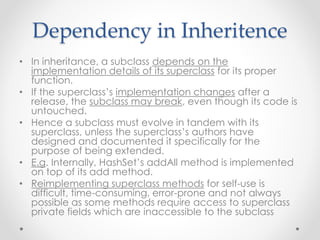 Dependency in Inheritence
• In inheritance, a subclass depends on the
implementation details of its superclass for its proper
function.
• If the superclass’s implementation changes after a
release, the subclass may break, even though its code is
untouched.
• Hence a subclass must evolve in tandem with its
superclass, unless the superclass’s authors have
designed and documented it specifically for the
purpose of being extended.
• E.g. Internally, HashSet’s addAll method is implemented
on top of its add method.
• Reimplementing superclass methods for self-use is
difficult, time-consuming, error-prone and not always
possible as some methods require access to superclass
private fields which are inaccessible to the subclass
 