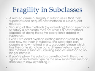 Fragility in Subclasses
• A related cause of fragility in subclasses is that their
superclass can acquire new methods in subsequent
releases.
• Securing all the methods (by overriding) for an operation
to satisfy a predicate may not work if a new method
capable of doing the same operation is added in
superclass.
• Even if we don’t override existing methods and try to
add new methods in subclass, the superclass can
acquire a new method in a subsequent release which
has the same signature but a different return type than
the method in subclass, causing subclass method to no
longer compile.
• If you’ve given the subclass a method with the same
signature and return type as the new superclass method,
then you’re now overriding it.
 