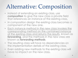 Alternative: Composition
• Instead of extending an existing class, use
composition to give the new class a private field
that references an instance of the existing class.
• In composition design the existing class becomes a
component of the new one.
• Each instance method in the new class invokes the
corresponding method on the contained instance
of the existing class and returns the results, known as
forwarding, and the methods in the new class are
known as forwarding methods.
• The resulting class will have no dependencies on
the implementation details of the existing class.
• Even adding new methods to the existing class will
have no impact on the new class.
 
