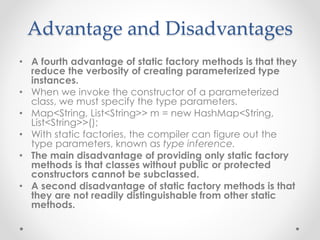 Advantage and Disadvantages
• A fourth advantage of static factory methods is that they
reduce the verbosity of creating parameterized type
instances.
• When we invoke the constructor of a parameterized
class, we must specify the type parameters.
• Map<String, List<String>> m = new HashMap<String,
List<String>>();
• With static factories, the compiler can figure out the
type parameters, known as type inference.
• The main disadvantage of providing only static factory
methods is that classes without public or protected
constructors cannot be subclassed.
• A second disadvantage of static factory methods is that
they are not readily distinguishable from other static
methods.
 