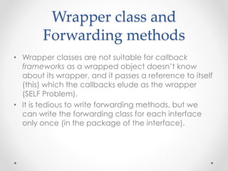Wrapper class and
Forwarding methods
• Wrapper classes are not suitable for callback
frameworks as a wrapped object doesn’t know
about its wrapper, and it passes a reference to itself
(this) which the callbacks elude as the wrapper
(SELF Problem).
• It is tedious to write forwarding methods, but we
can write the forwarding class for each interface
only once (in the package of the interface).
 