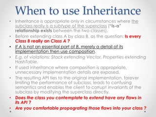 When to use Inheritance
• Inheritance is appropriate only in circumstances where the
subclass really is a subtype of the superclass (“is-a”
relationship exists between the two classes).
• Before extending class A by class B, as the question: Is every
Class B really an Class A ?
• If A is not an essential part of B, merely a detail of its
implementation then use composition.
• E.g. of violations: Stack extending Vector, Properties extending
HashTable.
• If used inheritance where composition is appropriate,
unnecessary implementation details are exposed.
• The resulting API ties to the original implementation, forever
limiting the performance of subclass, leads to confusing
semantics and enables the client to corrupt invariants of the
subclass by modifying the superclass directly.
• Does the class you contemplate to extend have any flaws in
its API ?
• Are you comfortable propograting those flaws into your class ?
 