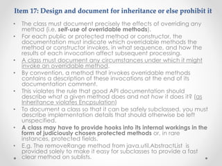 Item 17: Design and document for inheritance or else prohibit it
• The class must document precisely the effects of overriding any
method (i.e. self-use of overridable methods).
• For each public or protected method or constructor, the
documentation must indicate which overridable methods the
method or constructor invokes, in what sequence, and how the
results of each invocation affect subsequent processing.
• A class must document any circumstances under which it might
invoke an overridable method.
• By convention, a method that invokes overridable methods
contains a description of these invocations at the end of its
documentation comment.
• This violates the rule that good API documentation should
describe what a given method does and not how it does it? (as
Inheritance violates Encpsulation)
• To document a class so that it can be safely subclassed, you must
describe implementation details that should otherwise be left
unspecified.
• A class may have to provide hooks into its internal workings in the
form of judiciously chosen protected methods or, in rare
instances, protected fields.
• E.g. The removeRange method from java.util.AbstractList is
provided solely to make it easy for subclasses to provide a fast
clear method on sublists.
 