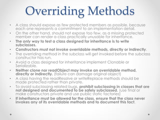 Overriding Methods
• A class should expose as few protected members as possible, because
each one represents a commitment to an implementation detail.
• On the other hand, should not expose too few, as a missing protected
member can render a class practically unusable for inheritance.
• The only way to test a class designed for inheritance is to write
subclasses.
• Constructors must not invoke overridable methods, directly or indirectly.
• The overriding method in the subclass will get invoked before the subclass
constructor has run.
• Avoid a class designed for inheritance implement Clonable or
Serializable.
• Neither clone nor readObject may invoke an overridable method,
directly or indirectly. (failure can damage original object)
• A class having the readResolve or writeReplace methods should be
made protected rather than private.
• To avoid subclassing related bugs, prohibit subclassing in classes that are
not designed and documented to be safely subclassed. (use final or
make constructors private and use public static factories)
• If inheritance must be allowed for the class, ensure that the class never
invokes any of its overridable methods and to document this fact.
 