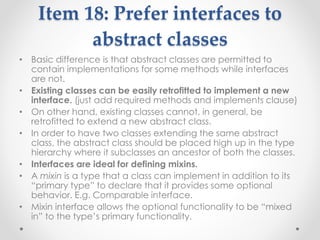 Item 18: Prefer interfaces to
abstract classes
• Basic difference is that abstract classes are permitted to
contain implementations for some methods while interfaces
are not.
• Existing classes can be easily retrofitted to implement a new
interface. (just add required methods and implements clause)
• On other hand, existing classes cannot, in general, be
retrofitted to extend a new abstract class.
• In order to have two classes extending the same abstract
class, the abstract class should be placed high up in the type
hierarchy where it subclasses an ancestor of both the classes.
• Interfaces are ideal for defining mixins.
• A mixin is a type that a class can implement in addition to its
“primary type” to declare that it provides some optional
behavior. E.g. Comparable interface.
• Mixin interface allows the optional functionality to be “mixed
in” to the type’s primary functionality.
 