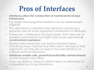 Pros of Interfaces
• Interfaces allow the construction of nonhierarchical type
frameworks.
• E.g. Singer and Songwriter interface can be implemented
together.
• The alternative is a bloated class hierarchy containing a
separate class for every supported combination of attributes.
• If there are n attributes in the type system, then there are 2n
possible combinations that might need to be supported (a
combinatorial explosion).
• Bloated class hierarchies can lead to bloated classes
containing many methods that differ only in the type of their
arguments, as there are no types in the class hierarchy to
capture common behaviors.
• Interfaces enable safe, powerful functionality enhancements
via the wrapper class idiom,
• If you use abstract classes to define types, no alternative for
composition but to use inheritance .
 