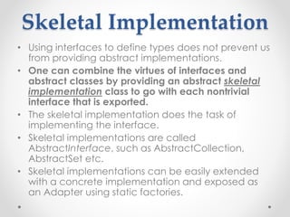 Skeletal Implementation
• Using interfaces to define types does not prevent us
from providing abstract implementations.
• One can combine the virtues of interfaces and
abstract classes by providing an abstract skeletal
implementation class to go with each nontrivial
interface that is exported.
• The skeletal implementation does the task of
implementing the interface.
• Skeletal implementations are called
AbstractInterface, such as AbstractCollection,
AbstractSet etc.
• Skeletal implementations can be easily extended
with a concrete implementation and exposed as
an Adapter using static factories.
 
