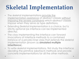 Skeletal Implementation
• The skeletal implementations provide the
implementation assistance of abstract classes without
imposing the severe constraints which abstract classes
impose when they serve as type definitions.
• Extending Skeletal Implementation is a choice, but is
strictly optional (as interface can be implemented
directly).
• The class implementing the interface can forward
invocations of interface methods to a contained
instance of a private inner class that extends the skeletal
implementation (known as simulated multiple
inheritance).
• To write skeletal implementations, first study the interface
deciding the primitive (abstract) methods and provide
concrete implementations for all the other methods.
 