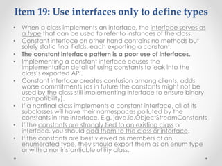 Item 19: Use interfaces only to define types
• When a class implements an interface, the interface serves as
a type that can be used to refer to instances of the class.
• Constant interface on other hand contains no methods but
solely static final fields, each exporting a constant.
• The constant interface pattern is a poor use of interfaces.
• Implementing a constant interface causes the
implementation detail of using constants to leak into the
class’s exported API.
• Constant interface creates confusion among clients, adds
worse commitments (as in future the constants might not be
used by the class still implementing interface to ensure binary
compatibility).
• If a nonfinal class implements a constant interface, all of its
subclasses will have their namespaces polluted by the
constants in the interface. E.g. java.io.ObjectStreamConstants
• If the constants are strongly tied to an existing class or
interface, you should add them to the class or interface.
• If the constants are best viewed as members of an
enumerated type, they should export them as an enum type
or with a noninstantiable utility class.
 