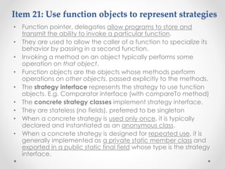 Item 21: Use function objects to represent strategies
• Function pointer, delegates allow programs to store and
transmit the ability to invoke a particular function.
• They are used to allow the caller of a function to specialize its
behavior by passing in a second function.
• Invoking a method on an object typically performs some
operation on that object.
• Function objects are the objects whose methods perform
operations on other objects, passed explicitly to the methods.
• The strategy interface represents the strategy to use function
objects. E.g. Comparator interface (with compareTo method)
• The concrete strategy classes implement strategy interface.
• They are stateless (no fields), preferred to be singleton
• When a concrete strategy is used only once, it is typically
declared and instantiated as an anonymous class.
• When a concrete strategy is designed for repeated use, it is
generally implemented as a private static member class and
exported in a public static final field whose type is the strategy
interface.
 