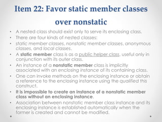 Item 22: Favor static member classes
over nonstatic
• A nested class should exist only to serve its enclosing class.
• There are four kinds of nested classes:
• static member classes, nonstatic member classes, anonymous
classes, and local classes.
• A static member class is as a public helper class, useful only in
conjunction with its outer class.
• An instance of a nonstatic member class is implicitly
associated with an enclosing instance of its containing class.
• One can invoke methods on the enclosing instance or obtain
a reference to the enclosing instance using the qualified this
construct.
• It is impossible to create an instance of a nonstatic member
class without an enclosing instance.
• Association between nonstatic member class instance and its
enclosing instance is established automatically when the
former is created and cannot be modified.
 