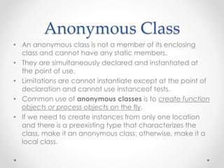 Anonymous Class
• An anonymous class is not a member of its enclosing
class and cannot have any static members.
• They are simultaneously declared and instantiated at
the point of use.
• Limitations are cannot instantiate except at the point of
declaration and cannot use instanceof tests.
• Common use of anonymous classes is to create function
objects or process objects on the fly.
• If we need to create instances from only one location
and there is a preexisting type that characterizes the
class, make it an anonymous class; otherwise, make it a
local class.
 