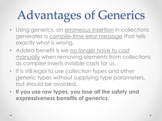 Advantages of Generics
• Using generics, an erroneous insertion in collections
generates a compile-time error message that tells
exactly what is wrong.
• Added benefit is we no longer have to cast
manually when removing elements from collections
as compiler inserts invisible casts for us.
• It is still legal to use collection types and other
generic types without supplying type parameters,
but should be avoided.
• If you use raw types, you lose all the safety and
expressiveness benefits of generics.
 