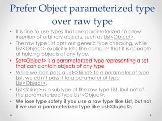 Prefer Object parameterized type
over raw type
• It is fine to use types that are parameterized to allow
insertion of arbitrary objects, such as List<Object>.
• The raw type List opts out generic type checking, while
List<Object> explicitly tells the compiler that it is capable
of holding objects of any type.
• Set<Object> is a parameterized type representing a set
that can contain objects of any type.
• While we can pass a List<String> to a parameter of type
List, we can’t pass it to a parameter of type
List<Object>.
• List<String> is a subtype of the raw type List, but not of
the parameterized type List<Object>.
• We lose type safety if you use a raw type like List, but not
if we use a parameterized type like List<Object>.
 