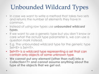 Unbounded Wildcard Types
• In case we want to write a method that takes two sets
and returns the number of elements they have in
common.
• Instead of using raw types use unbounded wildcard
types.
• If we want to use a generic type but you don’t know or
care what the actual type parameter is, we can use a
question mark instead.
• E.g. The unbounded wildcard type for the generic type
Set<E> is Set<?>.
• Set<?> is a wildcard type representing a set that can
contain only objects of some unknown type.
• We cannot put any element (other than null) into a
Collection<?> and cannot assume anything about the
type of the objects that we get out.
 
