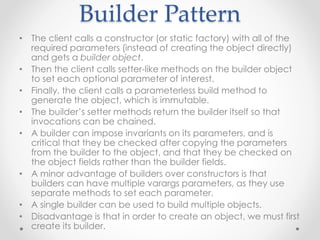 Builder Pattern
• The client calls a constructor (or static factory) with all of the
required parameters (instead of creating the object directly)
and gets a builder object.
• Then the client calls setter-like methods on the builder object
to set each optional parameter of interest.
• Finally, the client calls a parameterless build method to
generate the object, which is immutable.
• The builder’s setter methods return the builder itself so that
invocations can be chained.
• A builder can impose invariants on its parameters, and is
critical that they be checked after copying the parameters
from the builder to the object, and that they be checked on
the object fields rather than the builder fields.
• A minor advantage of builders over constructors is that
builders can have multiple varargs parameters, as they use
separate methods to set each parameter.
• A single builder can be used to build multiple objects.
• Disadvantage is that in order to create an object, we must first
create its builder.
 