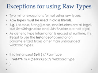 Exceptions for using Raw Types
• Two minor exceptions for not using raw types:
• Raw types must be used in class literals.
• E.g. List.class, String[].class, and int.class are all legal,
but List<String>.class and List<?>.class are not legal.
• As generic type information is erased at runtime, it is
illegal to use the instanceof operator on
parameterized types other than unbounded
wildcard types.
• if (o instanceof Set) { // Raw type
• Set<?> m = (Set<?>) o; // Wildcard type
• }
 