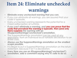 Item 24: Eliminate unchecked
warnings
• Eliminate every unchecked warning that you can.
• If you can eliminate all warnings, you are assured that your
code is typesafe.
• Every unchecked warning represents the potential for a
ClassCastException at runtime.
• If you can’t eliminate a warning, and you can prove that the
code that provoked the warning is typesafe, then (and only
then) suppress the warning with an
@SuppressWarnings("unchecked") annotation.
• The SuppressWarnings annotation can be used at any
granularity, from an individual local variable declaration to an
entire class.
• Always use the SuppressWarnings annotation on the smallest
scope possible.
• It is illegal to put a SuppressWarnings annotation on the return
statement, because it isn’t a declaration.
• Every time you use an @SuppressWarnings("unchecked")
annotation, add a comment saying why it’s safe to do so.
 