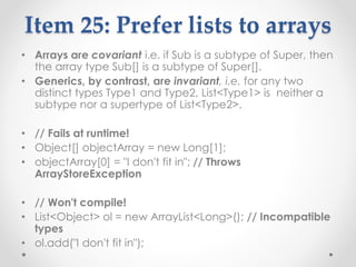 Item 25: Prefer lists to arrays
• Arrays are covariant i.e. if Sub is a subtype of Super, then
the array type Sub[] is a subtype of Super[].
• Generics, by contrast, are invariant, i.e. for any two
distinct types Type1 and Type2, List<Type1> is neither a
subtype nor a supertype of List<Type2>.
• // Fails at runtime!
• Object[] objectArray = new Long[1];
• objectArray[0] = "I don't fit in"; // Throws
ArrayStoreException
• // Won't compile!
• List<Object> ol = new ArrayList<Long>(); // Incompatible
types
• ol.add("I don't fit in");
 